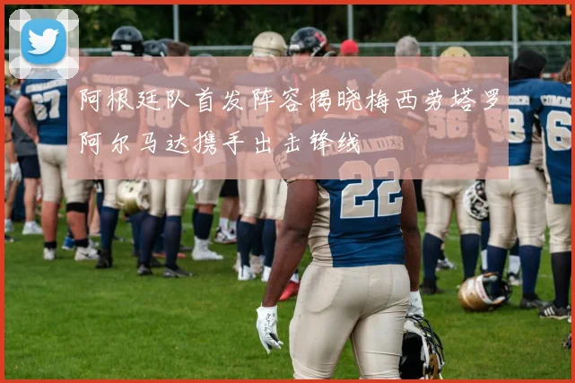 阿根廷队首发阵容揭晓梅西劳塔罗阿尔马达携手出击锋线