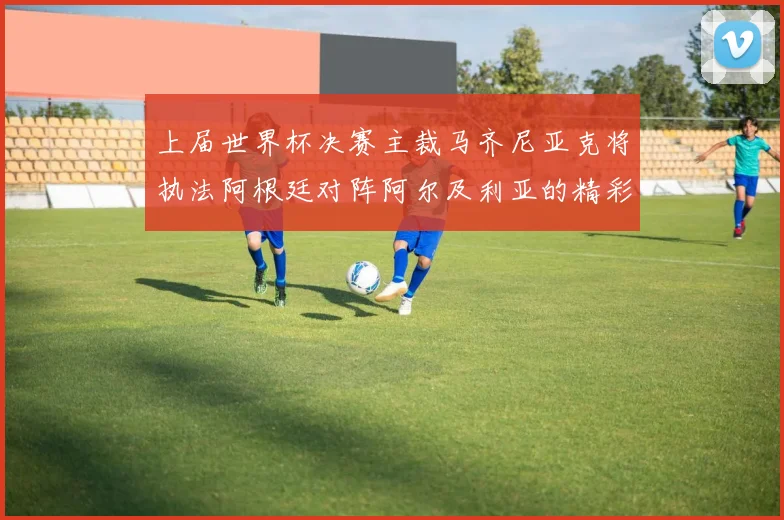 上届世界杯决赛主裁马齐尼亚克将执法阿根廷对阵阿尔及利亚的精彩对决