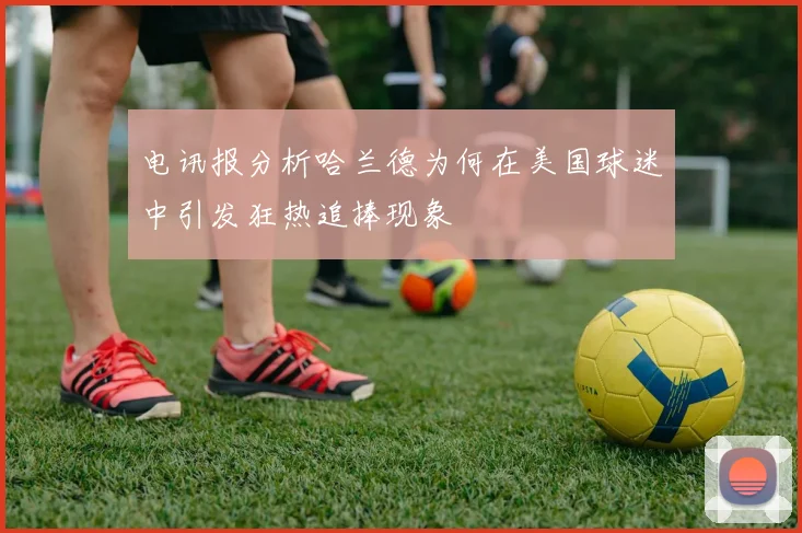 电讯报分析哈兰德为何在美国球迷中引发狂热追捧现象