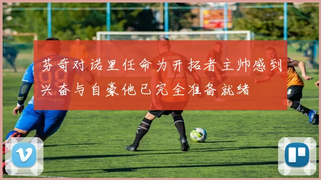 芬奇对诺里任命为开拓者主帅感到兴奋与自豪他已完全准备就绪