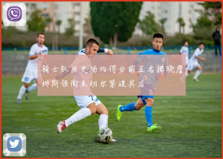 骑士队历史场均得分前五名揭晓詹姆斯领衔米切尔紧追其后