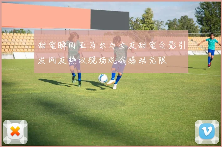 甜蜜瞬间亚马尔与女友甜蜜合影引发网友热议现场观战感动无限