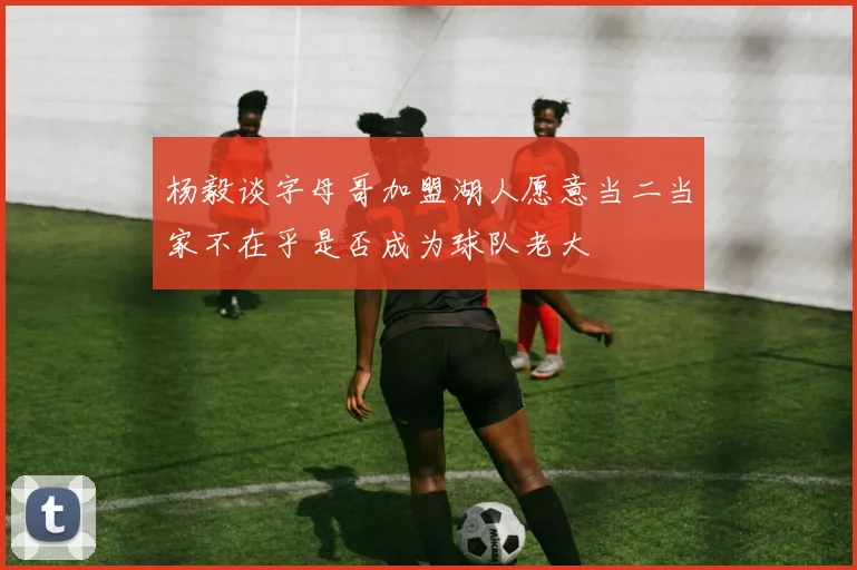 杨毅谈字母哥加盟湖人愿意当二当家不在乎是否成为球队老大