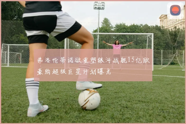 弗洛伦蒂诺欲重塑银河战舰15亿欧豪购超级巨星计划曝光