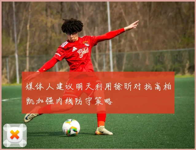媒体人建议明天利用徐昕对抗高柏凯加强内线防守策略