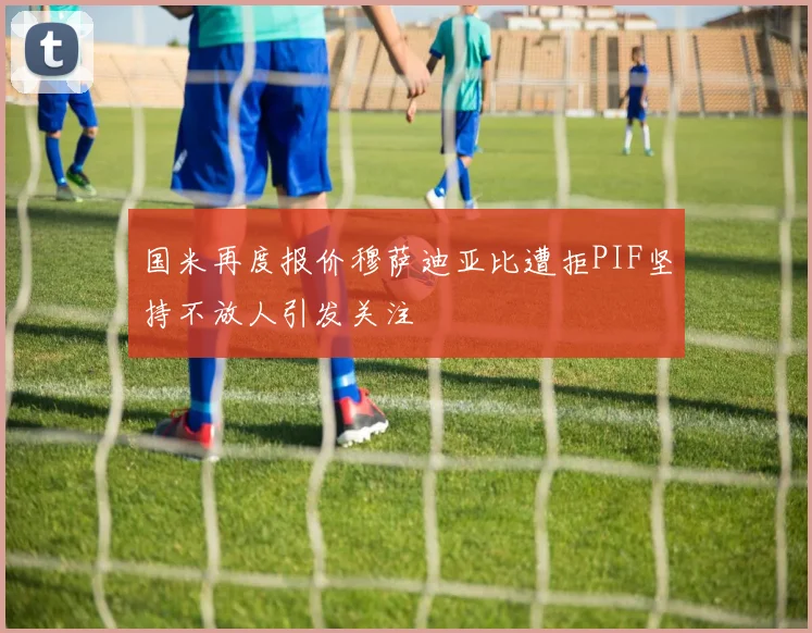 国米再度报价穆萨迪亚比遭拒PIF坚持不放人引发关注