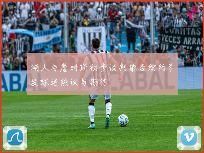 湖人与詹姆斯初步谈判能否续约引发球迷热议与期待