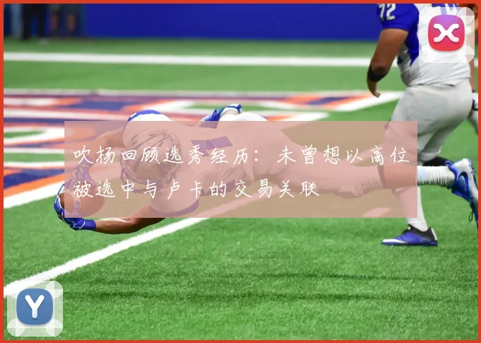 吹杨回顾选秀经历:未曾想以高位被选中与卢卡的交易关联