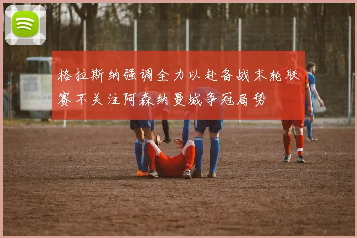 格拉斯纳强调全力以赴备战末轮联赛不关注阿森纳曼城争冠局势