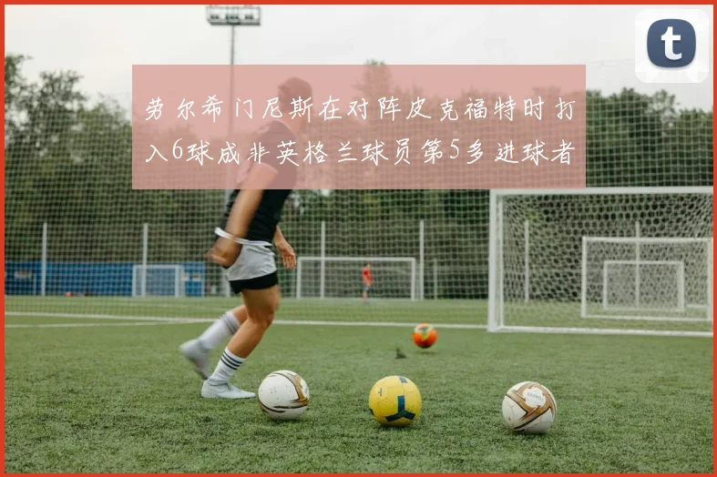 劳尔希门尼斯在对阵皮克福特时打入6球成非英格兰球员第5多进球者