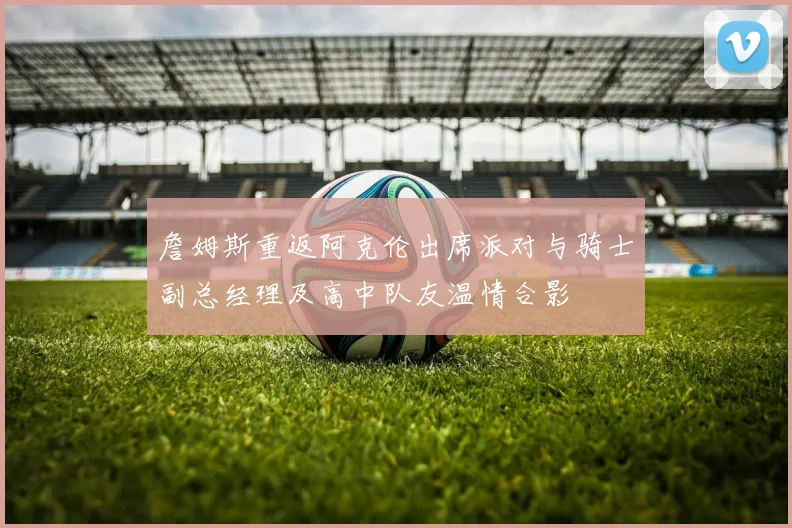 詹姆斯重返阿克伦出席派对与骑士副总经理及高中队友温情合影