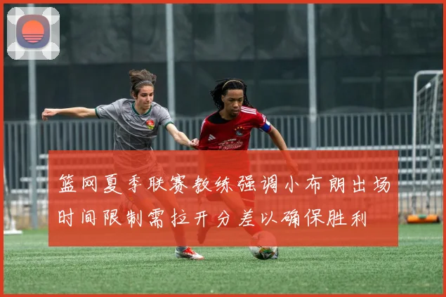 篮网夏季联赛教练强调小布朗出场时间限制需拉开分差以确保胜利