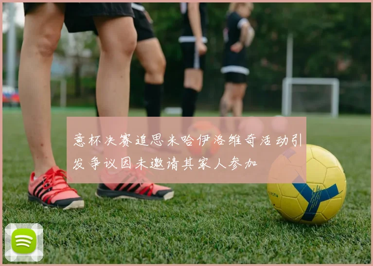 意杯决赛追思米哈伊洛维奇活动引发争议因未邀请其家人参加