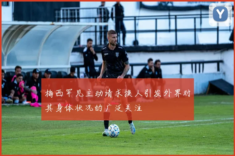 梅西罕见主动请求换人引发外界对其身体状况的广泛关注