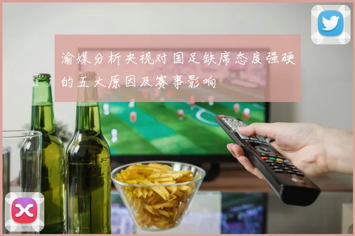 渝媒分析央视对国足缺席态度强硬的五大原因及赛事影响