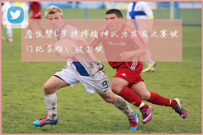 詹俊赞C罗拼搏精神认为其淘汰赛破门纪录难以被打破