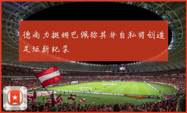 德尚力挺姆巴佩称其非自私将创造足坛新纪录