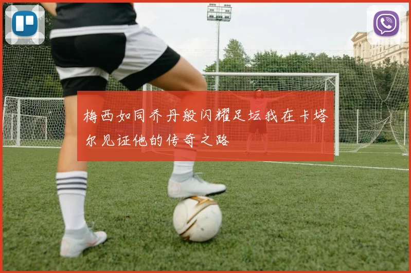 梅西如同乔丹般闪耀足坛我在卡塔尔见证他的传奇之路