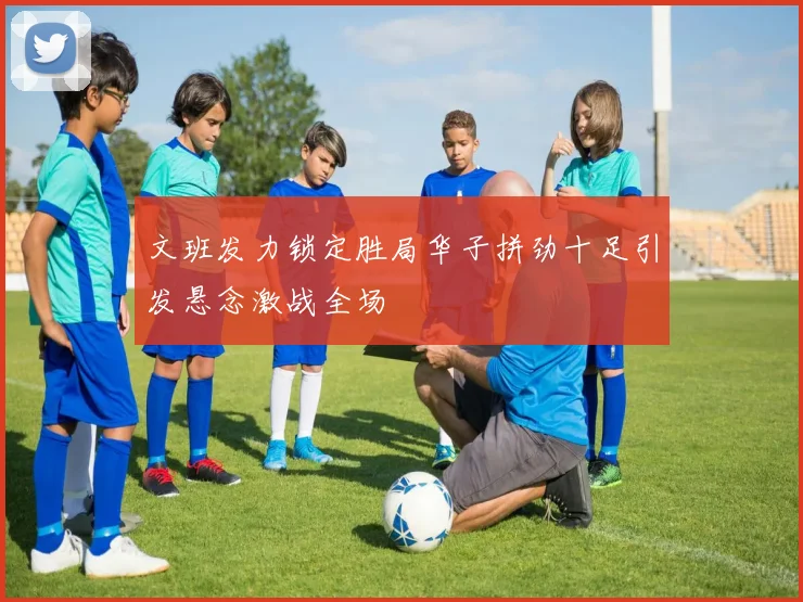 文班发力锁定胜局华子拼劲十足引发悬念激战全场