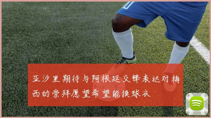 亚沙里期待与阿根廷交锋表达对梅西的崇拜愿望希望能换球衣
